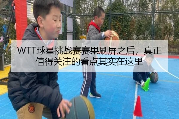 WTT球星挑战赛赛果刷屏之后，真正值得关注的看点其实在这里